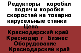 Редукторы , коробки подач и коробки скоростей на токарно-карусельные станки › Цена ­ 100 - Краснодарский край, Краснодар г. Бизнес » Оборудование   . Краснодарский край,Краснодар г.